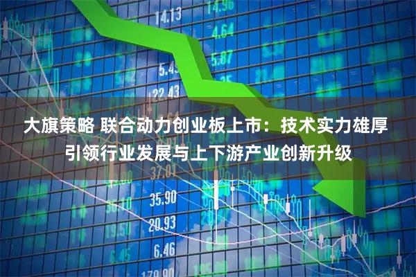 大旗策略 联合动力创业板上市：技术实力雄厚 引领行业发展与上下游产业创新升级