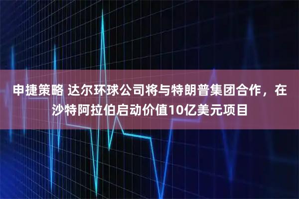 申捷策略 达尔环球公司将与特朗普集团合作，在沙特阿拉伯启动价值10亿美元项目