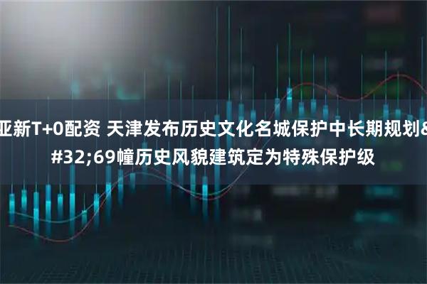 亚新T+0配资 天津发布历史文化名城保护中长期规划 69幢历史风貌建筑定为特殊保护级