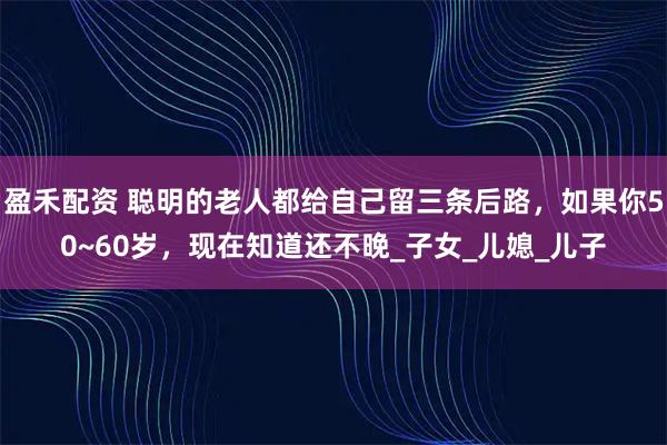 盈禾配资 聪明的老人都给自己留三条后路，如果你50~60岁，现在知道还不晚_子女_儿媳_儿子
