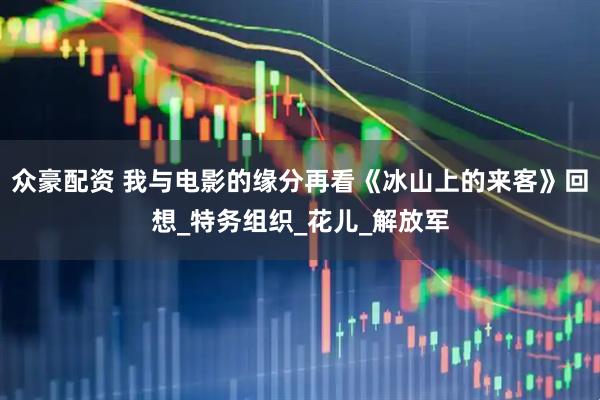 众豪配资 我与电影的缘分再看《冰山上的来客》回想_特务组织_花儿_解放军